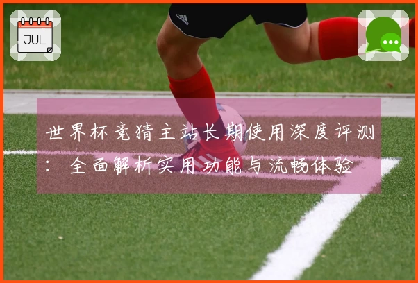 世界杯竞猜主站长期使用深度评测：全面解析实用功能与流畅体验