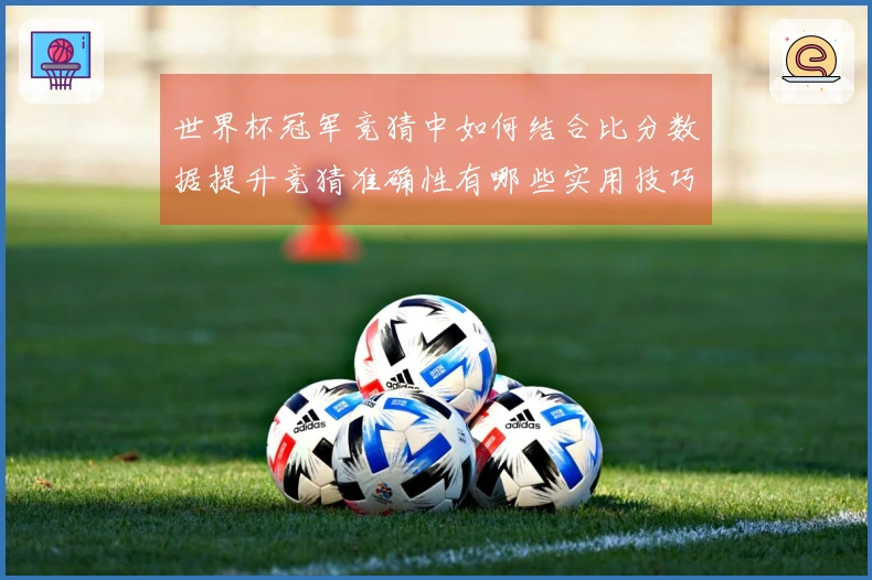 世界杯冠军竞猜中如何结合比分数据提升竞猜准确性有哪些实用技巧